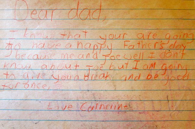 Dear dad, I know that your are going to have a happy Father's day because me and Joe well I don't know about Joe but I am going to give you a break and be good for once. Love, Catherine
